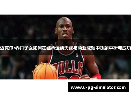 迈克尔·乔丹子女如何在继承运动天赋与商业成就中找到平衡与成功 迈克尔·乔丹子女如何在继承运动天赋与商业成就中找到平衡与成功