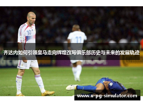 齐达内如何引领皇马走向辉煌改写俱乐部历史与未来的发展轨迹