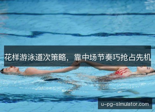 花样游泳道次策略,靠中场节奏巧抢占先机 花样游泳道次策略,靠中场节奏巧抢占先机